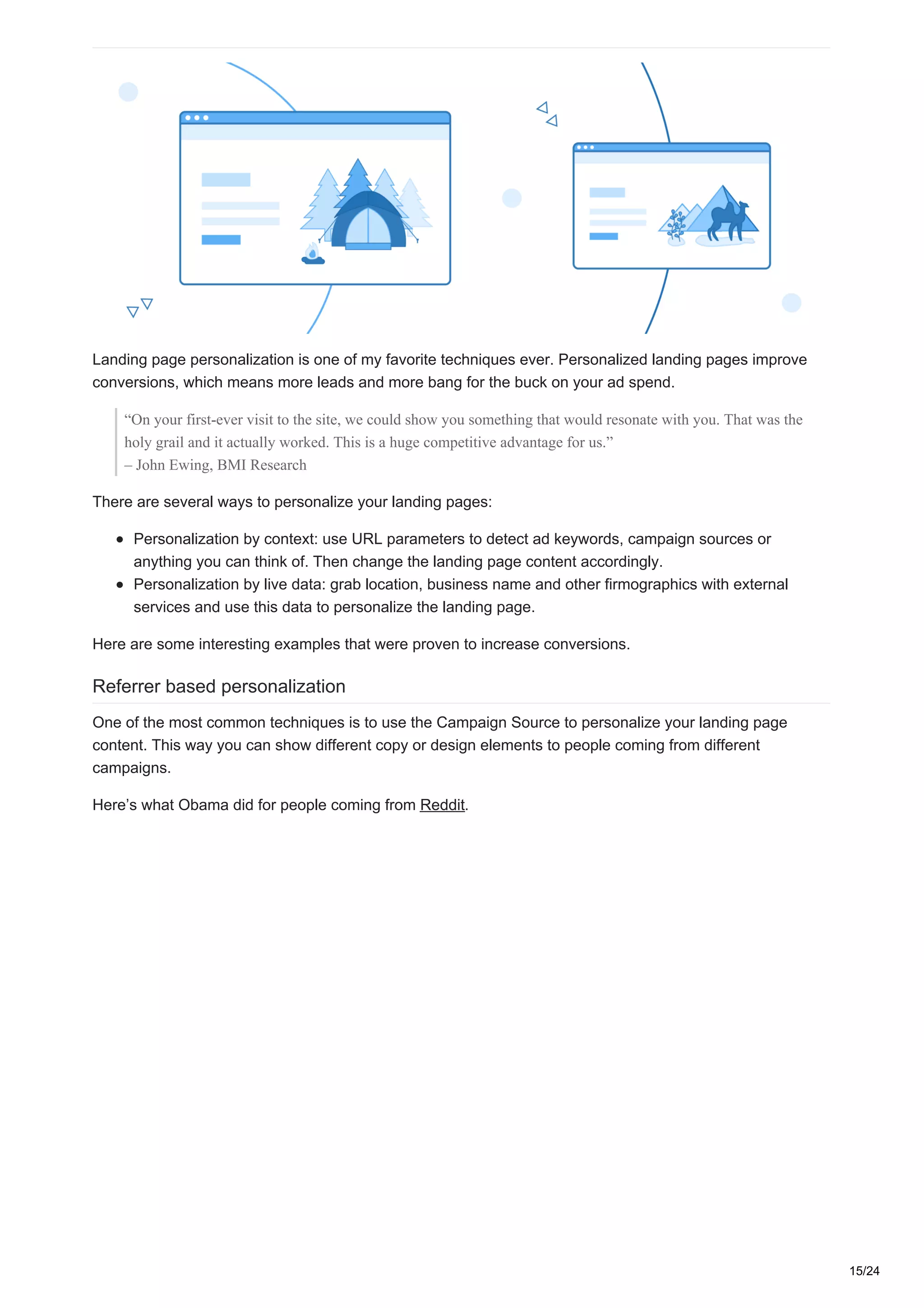 Landing page personalization is one of my favorite techniques ever. Personalized landing pages improve
conversions, which means more leads and more bang for the buck on your ad spend.
“On your first-ever visit to the site, we could show you something that would resonate with you. That was the
holy grail and it actually worked. This is a huge competitive advantage for us.”
– John Ewing, BMI Research
There are several ways to personalize your landing pages:
Personalization by context: use URL parameters to detect ad keywords, campaign sources or
anything you can think of. Then change the landing page content accordingly.
Personalization by live data: grab location, business name and other firmographics with external
services and use this data to personalize the landing page.
Here are some interesting examples that were proven to increase conversions.
Referrer based personalization
One of the most common techniques is to use the Campaign Source to personalize your landing page
content. This way you can show different copy or design elements to people coming from different
campaigns.
Here’s what Obama did for people coming from Reddit.
15/24
 