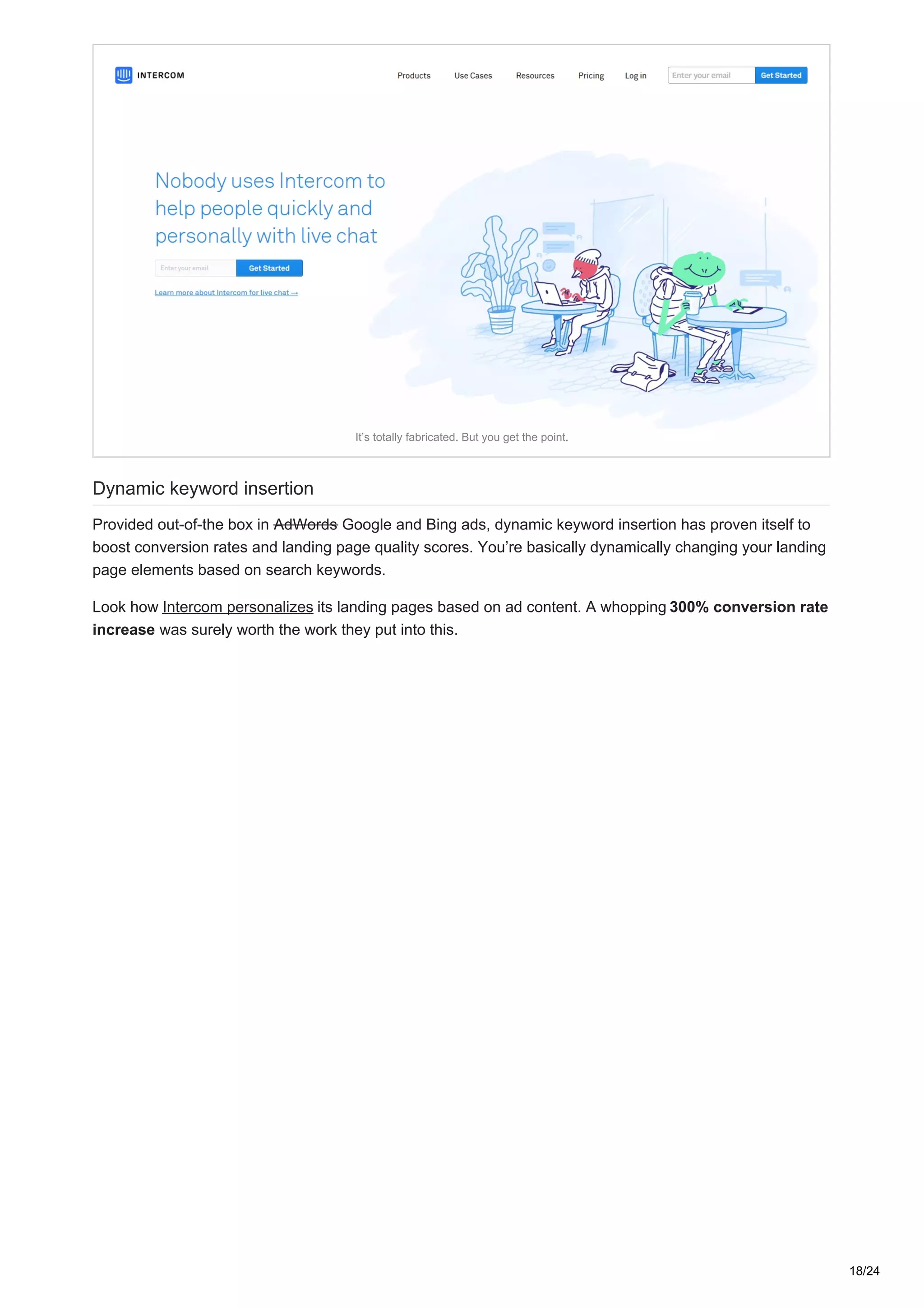 It’s totally fabricated. But you get the point.
Dynamic keyword insertion
Provided out-of-the box in AdWords Google and Bing ads, dynamic keyword insertion has proven itself to
boost conversion rates and landing page quality scores. You’re basically dynamically changing your landing
page elements based on search keywords.
Look how Intercom personalizes its landing pages based on ad content. A whopping 300% conversion rate
increase was surely worth the work they put into this.
18/24
 