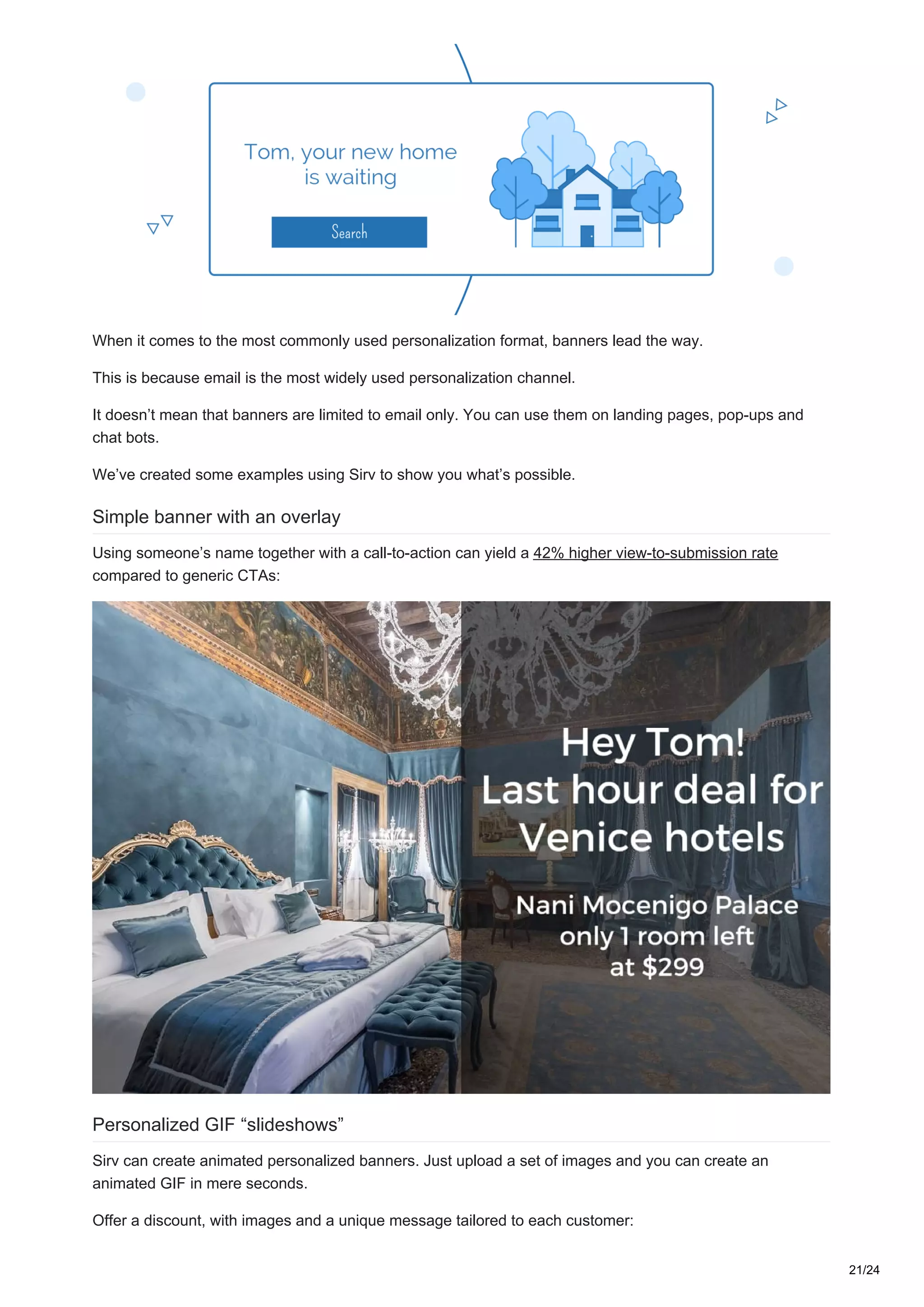 When it comes to the most commonly used personalization format, banners lead the way.
This is because email is the most widely used personalization channel.
It doesn’t mean that banners are limited to email only. You can use them on landing pages, pop-ups and
chat bots.
We’ve created some examples using Sirv to show you what’s possible.
Simple banner with an overlay
Using someone’s name together with a call-to-action can yield a 42% higher view-to-submission rate
compared to generic CTAs:
Personalized GIF “slideshows”
Sirv can create animated personalized banners. Just upload a set of images and you can create an
animated GIF in mere seconds.
Offer a discount, with images and a unique message tailored to each customer:
21/24
 