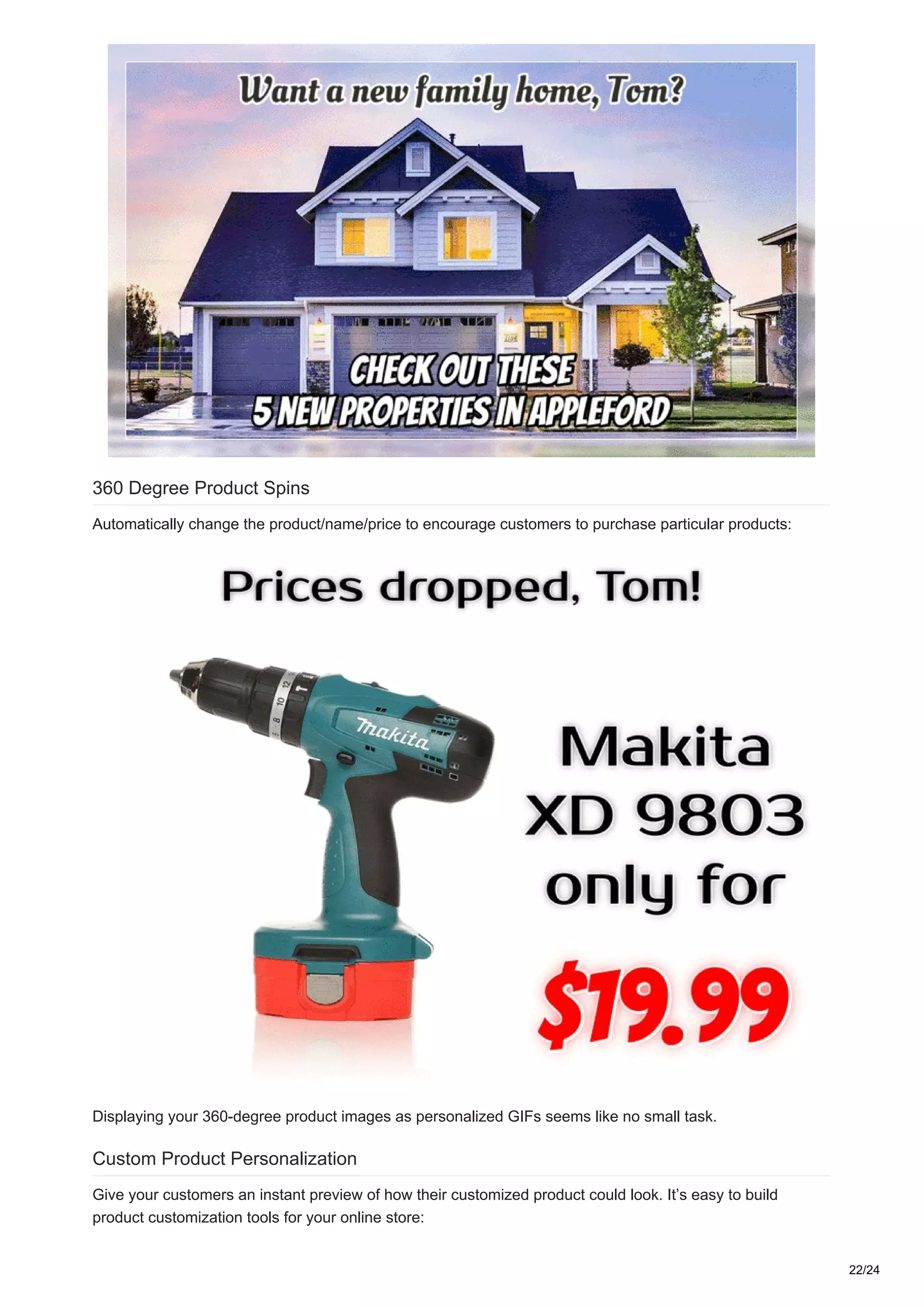 360 Degree Product Spins
Automatically change the product/name/price to encourage customers to purchase particular products:
Displaying your 360-degree product images as personalized GIFs seems like no small task.
Custom Product Personalization
Give your customers an instant preview of how their customized product could look. It’s easy to build
product customization tools for your online store:
22/24
 