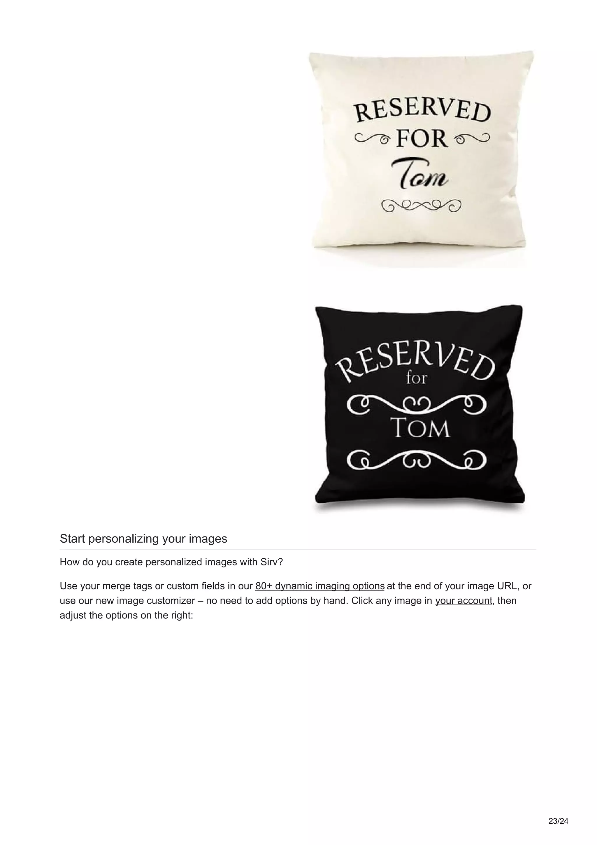 Start personalizing your images
How do you create personalized images with Sirv?
Use your merge tags or custom fields in our 80+ dynamic imaging options at the end of your image URL, or
use our new image customizer – no need to add options by hand. Click any image in your account, then
adjust the options on the right:
23/24
 