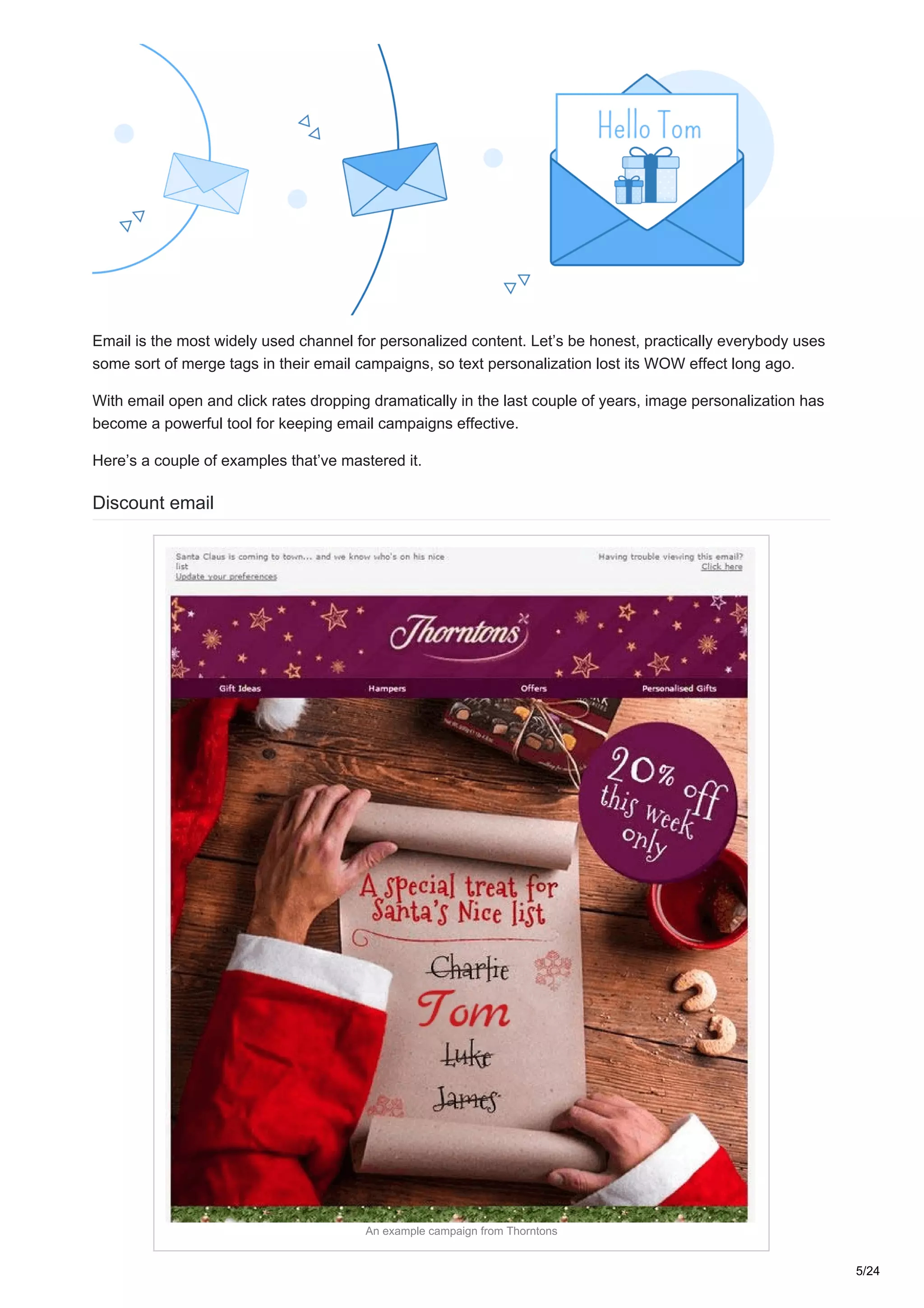 Email is the most widely used channel for personalized content. Let’s be honest, practically everybody uses
some sort of merge tags in their email campaigns, so text personalization lost its WOW effect long ago.
With email open and click rates dropping dramatically in the last couple of years, image personalization has
become a powerful tool for keeping email campaigns effective.
Here’s a couple of examples that’ve mastered it.
Discount email
An example campaign from Thorntons
5/24
 
