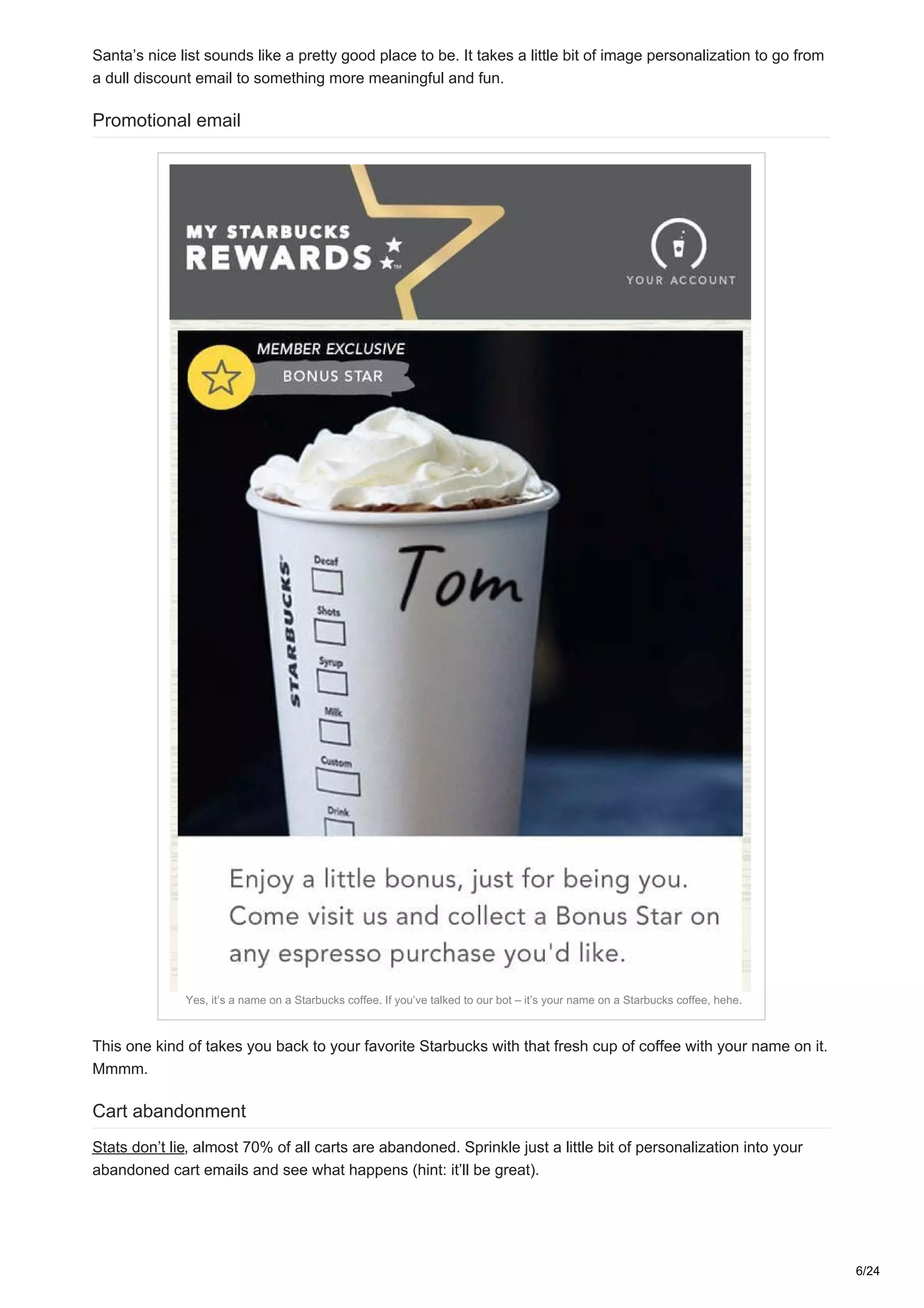 Santa’s nice list sounds like a pretty good place to be. It takes a little bit of image personalization to go from
a dull discount email to something more meaningful and fun.
Promotional email
Yes, it’s a name on a Starbucks coffee. If you’ve talked to our bot – it’s your name on a Starbucks coffee, hehe.
This one kind of takes you back to your favorite Starbucks with that fresh cup of coffee with your name on it.
Mmmm.
Cart abandonment
Stats don’t lie, almost 70% of all carts are abandoned. Sprinkle just a little bit of personalization into your
abandoned cart emails and see what happens (hint: it’ll be great).
6/24
 