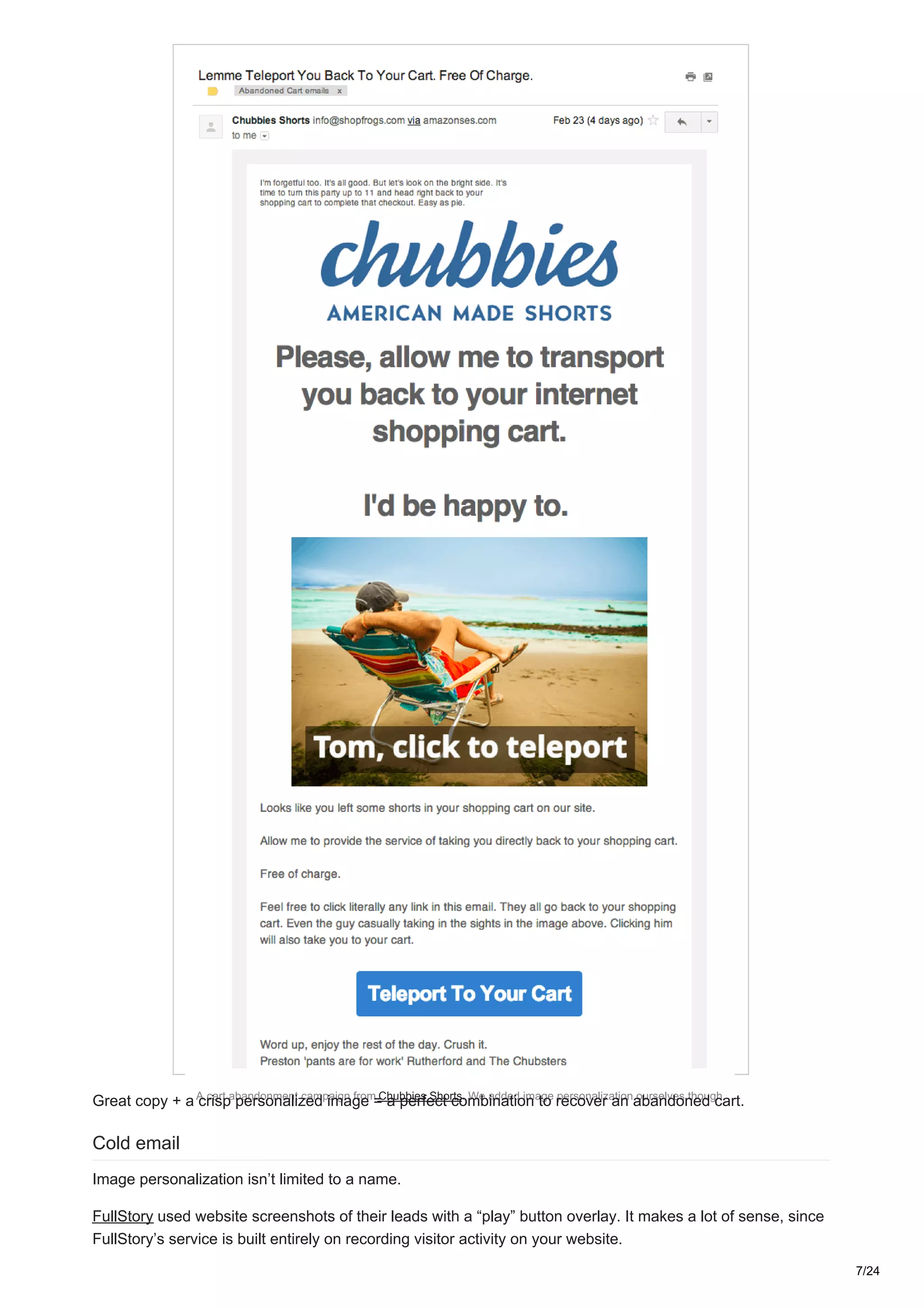A cart abandonment campaign from Chubbies Shorts. We added image personalization ourselves though.
Great copy + a crisp personalized image = a perfect combination to recover an abandoned cart.
Cold email
Image personalization isn’t limited to a name.
FullStory used website screenshots of their leads with a “play” button overlay. It makes a lot of sense, since
FullStory’s service is built entirely on recording visitor activity on your website.
7/24
 