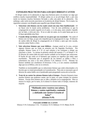 21
CONSEJOS PRÁCTICOS PARA LOS QUE DIRIGEN CANTOS
El dirigir cantos en la adoración es algo muy hermoso pero a la misma vez algo que
conlleva mucha responsabilidad. El dirigir cantos no es un privilegio fácil; y por esta
razón no tenemos muchos hermanos llevando a cabo esta parte de la adoración. Sin
embargo, cada varón necesita ejercitarse en la práctica de dirigir himnos. Por lo tanto, los
siguientes consejos van dirigidos para aquellos que dirigen himnos.
1. Seleccione solo himnos con los cuales usted esta muy bien familiarizado—El
no hacer esto le traerá serios problemas. Uno de esos problemas es que la
congregación no podrá seguirlo en el canto, y si esto pasa, unos estarán viajando
por un lado, y otros por otro. Si no se sabe un canto, no lo cante hasta que no se
lo haya aprendido muy bien.
2. Cuando dirija un himno, levante su voz para que sea escuchado—No cante el
himno con voz baja, ya que esto impedirá que la congregación lo siga. El director
de cantos debe de dirigir la congregación en el himno y para que esto suceda,
necesita cantar fuerte y claro.
3. Solo seleccione himnos que sean bíblicos—Aunque usted no lo crea, existen
algunos himnos que no están en armonía con las Sagradas Escrituras. Por
ejemplo, himnos como el # 91 el cual exhorta a los cristianos a dirigir sus
oraciones a Jesús. Lo mismo la primera estrofa del numero 17 y el himno # 14.
El director de cantos debe de tener mucho cuidado en los himnos que selecciona.
El hecho de que estén en el himnario que usamos no significa que todos sean
escritúrales. Recuerde que el propósito de los himnos es alabar a Dios y
exhortarnos los unos a los otros (Efesios 5:19; Hebreos 13:15). Durante los
himnos también nos enseñamos (Colosenses 3:16), y si nos estamos enseñando
algo que no es bíblico, esto no es correcto.
También es recomendable que se seleccionen himnos que estén relacionados a la
lección que se estará presentando en la predicación. Para esto es necesario que el
director de cantos hable con el predicador para preguntarle acerca de su lección.
4. Trate de no cantar los mismos himnos todo el tiempo—Nuestro himnario tiene
muchos himnos que podemos cantar, por lo tanto, no cante siempre los mismos
himnos. Escoja otros himnos que se sabe y diríjalos en la congregación. Dios se
merece lo mejor, por lo tanto, no le demos lo mismo todo el tiempo, tratemos de
mejorar.
PASAJES SOBRE EL CANTO
Efesios 5:19; Colosenses 3:16; 1 Corintios 14:15; Hebreos 13:15; Mateo 26:30
“Hablando entre vosotros con salmos,
himnos y cantos espirituales, cantando
y alabando con vuestro Corazón al
Señor”
(Efesios 5:19)
 
