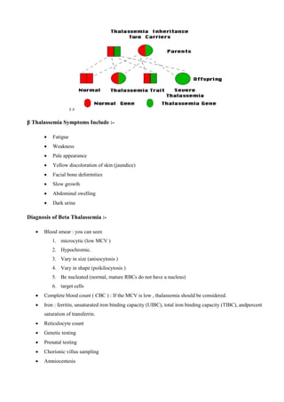 F.9
β Thalassemia Symptoms Include :-
 Fatigue
 Weakness
 Pale appearance
 Yellow discoloration of skin (jaundice)
 Facial bone deformities
 Slow growth
 Abdominal swelling
 Dark urine
Diagnosis of Beta Thalassemia :-
 Blood smear : you can seen
1. microcytic (low MCV (
2. Hypochromic.
3. Vary in size (anisocytosis (
4. Vary in shape (poikilocytosis (
5. Be nucleated (normal, mature RBCs do not have a nucleus(
6. target cells
 Complete blood count ( CBC ) : If the MCV is low , thalassemia should be considered.
 Iron : ferritin, unsaturated iron binding capacity (UIBC), total iron binding capacity (TIBC), andpercent
saturation of transferrin.
 Reticulocyte count
 Genetic testing
 Prenatal testing
 Chorionic villus sampling
 Amniocentesis
 