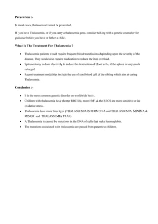 Prevention :-
In most cases, thalassemia Cannot be prevented.
If you have Thalassemia, or if you carry a thalassemia gene, consider talking with a genetic counselor for
guidance before you have or father a child .
What Is The Treatment For Thalassemia ?
 Thalassemia patients would require frequent blood transfusions depending upon the severity of the
disease. They would also require medication to reduce the iron overload.
 Spleenectomy is done electively to reduce the destruction of blood cells, if the spleen is very much
enlarged.
 Recent treatment modalities include the use of cord blood cell of the sibling which aim at curing
Thalessemia.
Conclusion :-
 It is the most common genetic disorder on worldwide basis .
 Children with thalassemia have shorter RBC life, more HbF, & the RBCS are more sensitive to the
oxidative stress .
 Thalassemia have main three type (THALASSEMIA INTERMEDIA and THALASSEMIA MINIMA &
MINOR and THALASSEMIA TRAI )
 A Thalassemia is caused by mutations in the DNA of cells that make haemoglobin.
 The mutations associated with thalassemia are passed from parents to children.
 