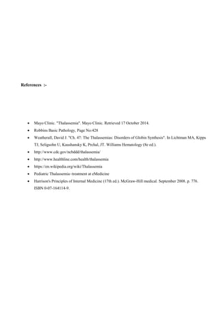 References :-
 Mayo Clinic. "Thalassemia". Mayo Clinic. Retrieved 17 October 2014.
 Robbins Basic Pathology, Page No:428
 Weatherall, David J. "Ch. 47: The Thalassemias: Disorders of Globin Synthesis". In Lichtman MA, Kipps
TJ, Seligsohn U, Kaushansky K, Prchal, JT. Williams Hematology (8e ed.).
 http://www.cdc.gov/ncbddd/thalassemia/
 http://www.healthline.com/health/thalassemia
 https://en.wikipedia.org/wiki/Thalassemia
 Pediatric Thalassemia~treatment at eMedicine
 Harrison's Principles of Internal Medicine (17th ed.). McGraw-Hill medical. September 2008. p. 776.
ISBN 0-07-164114-9.
 