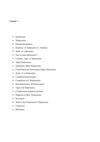 Content :-
 Introduction
 Thalassemia
 Hemoglobinopathies
 Incidence of thalassemia in Thailand
 Mode of inheritance
 How to name thalassemia ?
 Common types of thalassemia
 Alpha Thalassemia
 Symbolism Alpha Thalassemia
 Classification & Terminology Alpha Thalassemia
 Types of a-thalassemia
 Compound heterozygotes
 Comparison of α Thalassemias
 Beta thalassemias (β thalassemias)
 Types of β Thalassemia
 β Thalassemia Symptoms Include
 Diagnosis of Beta Thalassemia
 Prevention
 What Is The Treatment For Thalassemia
 Conclusion
 References
 