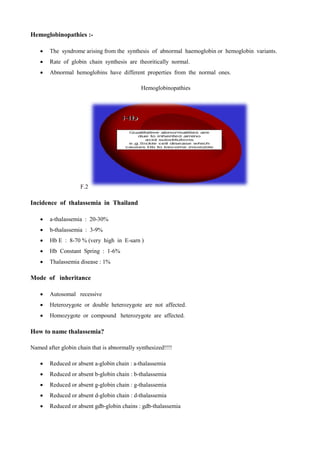 Hemoglobinopathies :-
 The syndrome arising from the synthesis of abnormal haemoglobin or hemoglobin variants.
 Rate of globin chain synthesis are theoritically normal.
 Abnormal hemoglobins have different properties from the normal ones.
Hemoglobinopathies
F.2
Incidence of thalassemia in Thailand
 a-thalassemia : 20-30%
 b-thalassemia : 3-9%
 Hb E : 8-70 % (very high in E-sarn (
 Hb Constant Spring : 1-6%
 Thalassemia disease : 1%
Mode of inheritance
 Autosomal recessive
 Heterozygote or double heterozygote are not affected.
 Homozygote or compound heterozygote are affected.
How to name thalassemia?
Named after globin chain that is abnormally synthesized!!!!
 Reduced or absent a-globin chain : a-thalassemia
 Reduced or absent b-globin chain : b-thalassemia
 Reduced or absent g-globin chain : g-thalassemia
 Reduced or absent d-globin chain : d-thalassemia
 Reduced or absent gdb-globin chains : gdb-thalassemia
 