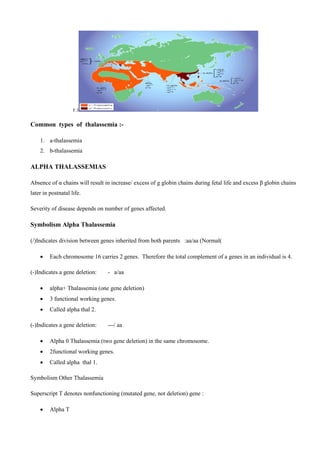 F.3
Common types of thalassemia :-
1. a-thalassemia
2. b-thalassemia
ALPHA THALASSEMIAS
Absence of α chains will result in increase/ excess of g globin chains during fetal life and excess β globin chains
later in postnatal life.
Severity of disease depends on number of genes affected.
Symbolism Alpha Thalassemia
)/(Indicates division between genes inherited from both parents :aa/aa (Normal)
 Each chromosome 16 carries 2 genes. Therefore the total complement of a genes in an individual is 4.
(-) Indicates a gene deletion: - a/aa
 alpha+ Thalassemia (one gene deletion)
 3 functional working genes.
 Called alpha thal 2.
(-) Indicates a gene deletion: ---/ aa
 Alpha 0 Thalassemia (two gene deletion) in the same chromosome.
 2functional working genes.
 Called alpha thal 1.
Symbolism Other Thalassemia
Superscript T denotes nonfunctioning (mutated gene, not deletion) gene :
 Alpha T
 