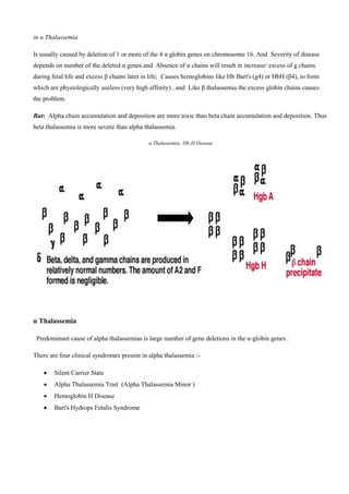 in α Thalassemia
Is usually caused by deletion of 1 or more of the 4 α globin genes on chromosome 16. And Severity of disease
depends on number of the deleted α genes.and Absence of α chains will result in increase/ excess of g chains
during fetal life and excess β chains later in life; Causes hemoglobins like Hb Bart's (g4) or HbH (β4), to form
which are physiologically useless (very high affinity) . and Like β thalassemia the excess globin chains causes
the problem.
But: Alpha chain accumulation and deposition are more toxic than beta chain accumulation and deposition. Thus
beta thalassemia is more severe than alpha thalassemia.
α Thalassemia: Hb-H Disease
α Thalassemia
Predominant cause of alpha thalassemias is large number of gene deletions in the α-globin genes .
There are four clinical syndromes present in alpha thalassemia -:
 Silent Carrier State
 Alpha Thalassemia Trait (Alpha Thalassemia Minor (
 Hemoglobin H Disease
 Bart's Hydrops Fetalis Syndrome
 
