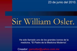 23 de junio del 2010.




Sir William Osler.
  Ha sido llamado uno de los grandes iconos de la
   medicina, "El Padre de la Medicina Moderna“.

 Creador: gamottar@yahoo.com.mx
 