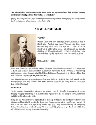 “He who studies medicine without books sails an uncharted sea, but he who studies
medicine without patients does not go to sea at all."
(Học y mà không đọc sách, tựa như rong buồm vào vùng biển lạ. Nhưng học y mà không sờ mó
bệnh nhân, tự như chưa giương buồm đi đâu hết)
SIR WILLIAM OSLER
TIỂU SỬ
Wiliam Osler sinh năm 1849 tại Ontario, Canada, đi học ở
thành phố Weston nay thuộc Toronto của tỉnh bang
Ontario. Ông được nhận vào đại học Y khoa McGill ở
Montreal, là một trường đại học nổi tiếng nhất của Canada
thời bấy giờ. Tốt nghiệp McGill 1872, đi tu nghiệp bên châu
Âu, rồi trở về dạy đại học McGill năm 1874 trong 10 năm.
William Osler (1880)
Năm 1884 ông nhận chức chủ tịch y khoa lâm sàng của đại học Pennsylvania và là một trong
7 thành viên sáng lập của Association of American Physicians. Năm 1889, ông là y sĩ trưởng
của bệnh viện Johns Hopskin vừa thành lập ở Baltimore, Maryland, và là giáo sư y khoa đầu
tiên của Johns Hopskin (lưu ý Johns có chữ s).
Sau 16 năm làm việc ở Johns Hopskin, ông sang định cư ở Oxford, Anh quốc và mất tại đó
trong đại dịch cúm Tây Ban Nha năm 1919. Tro của ông được giữ trong thư viện Osler, đại
học McGill, Montreal.
SỰ NGHIỆP
Ta cần biết việc đào tạo bác sĩ y khoa và các trường y thời ấy rất nhiễu nhương với chất lượng
thượng vàng hạ cám không có ai kiểm tra hết. Người ta có thể cấp bằng vô tội vạ, và là thời
xuất hiện nhiều lang băm nhất.
Công lao của William Osler là người đầu tiên thiết lập chế độ nội trú (medical residency) cho
sinh viên y khoa, và chế độ nầy vẫn là nền tảng cho sự đào tạo bác sĩ cho đến ngày nay, dù có
một ít sửa đổi. Nội trú ăn, ngủ, sống, và làm việc ngay trong bệnh viện cùng với ban giảng
huấn. Có thể họ sống khổ hạnh trong 7-8 năm như thế (ngày nay ta gọi đùa là các nô lệ, làm
rất nhiều mà lãnh lương còn thua điều dưỡng).
 