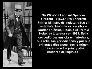 Sir Winston Leonard Spencer Churchill, (1874-1965 Londres)  Primer Ministro de Inglaterra  fue un estadista, historiador, escritor y orador británico. Recibió el Premio Nobel de Literatura en 1953. Se le concedió por sus obras históricas, sus artículos periodísticos y por sus brillantes discursos, que lo erigen como uno de los principales oradores del siglo XX  . 
