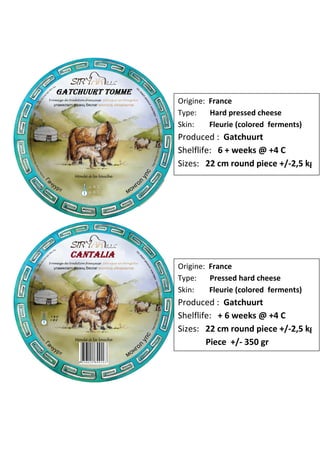 Origine: France
Type:    Hard pressed cheese
Skin:    Fleurie (colored ferments)
Produced : Gatchuurt
Shelflife: 6 + weeks @ +4 C
Sizes: 22 cm round piece +/-2,5 kg




Origine: France
Type:    Pressed hard cheese
Skin:    Fleurie (colored ferments)
Produced : Gatchuurt
Shelflife: + 6 weeks @ +4 C
Sizes: 22 cm round piece +/-2,5 kg
        Piece +/- 350 gr
 