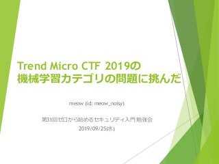 Trend Micro CTF 2019の
機械学習カテゴリの問題に挑んだ
meow (id: meow_noisy)
第31回ゼロから始めるセキュリティ入門 勉強会
2019/09/25(水)
 