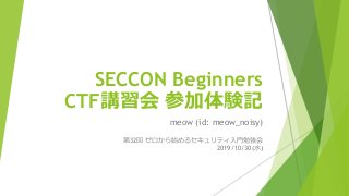 SECCON Beginners
CTF講習会 参加体験記
meow (id: meow_noisy)
第32回 ゼロから始めるセキュリティ入門勉強会
2019/10/30(水)
 