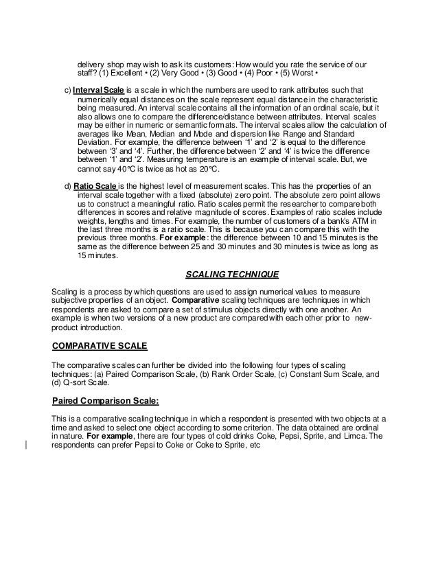 delivery shop may wish to ask its customers: How would you rate the service of our
staff? (1) Excellent • (2) Very Good • (3) Good • (4) Poor • (5) Worst •
c) Interval Scale is a scale in which the numbers are used to rank attributes such that
numerically equal distances on the scale represent equal distance in the characteristic
being measured. An interval scale contains all the information of an ordinal scale, but it
also allows one to compare the difference/distance between attributes. Interval scales
may be either in numeric or semantic formats. The interval scales allow the calculation of
averages like Mean, Median and Mode and dispersion like Range and Standard
Deviation. For example, the difference between ‘1’ and ‘2’ is equal to the difference
between ‘3’ and ‘4’. Further, the difference between ‘2’ and ‘4’ is twice the difference
between ‘1’ and ‘2’. Measuring temperature is an example of interval scale. But, we
cannot say 40°C is twice as hot as 20°C.
d) Ratio Scale is the highest level of measurement scales. This has the properties of an
interval scale together with a fixed (absolute) zero point. The absolute zero point allows
us to construct a meaningful ratio. Ratio scales permit the researcher to compare both
differences in scores and relative magnitude of scores. Examples of ratio scales include
weights, lengths and times. For example, the number of customers of a bank’s ATM in
the last three months is a ratio scale. This is because you can compare this with the
previous three months. For example: the difference between 10 and 15 minutes is the
same as the difference between 25 and 30 minutes and 30 minutes is twice as long as
15 minutes.
SCALING TECHNIQUE
Scaling is a process by which questions are used to assign numerical values to measure
subjective properties of an object. Comparative scaling techniques are techniques in which
respondents are asked to compare a set of stimulus objects directly with one another. An
example is when two versions of a new product are compared with each other prior to new‐
product introduction.
COMPARATIVE SCALE
The comparative scales can further be divided into the following four types of scaling
techniques: (a) Paired Comparison Scale, (b) Rank Order Scale, (c) Constant Sum Scale, and
(d) Q-sort Scale.
Paired Comparison Scale:
This is a comparative scaling technique in which a respondent is presented with two objects at a
time and asked to select one object according to some criterion. The data obtained are ordinal
in nature. For example, there are four types of cold drinks Coke, Pepsi, Sprite, and Limca. The
respondents can prefer Pepsi to Coke or Coke to Sprite, etc
 
