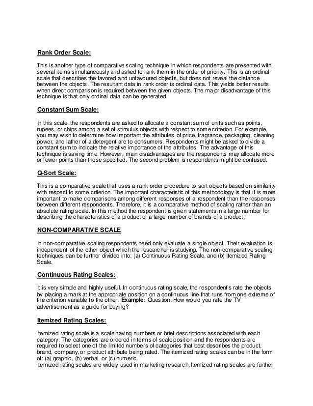Rank Order Scale:
This is another type of comparative scaling technique in which respondents are presented with
several items simultaneously and asked to rank them in the order of priority. This is an ordinal
scale that describes the favored and unfavoured objects, but does not reveal the distance
between the objects. The resultant data in rank order is ordinal data. This yields better results
when direct comparison is required between the given objects. The major disadvantage of this
technique is that only ordinal data can be generated.
Constant Sum Scale:
In this scale, the respondents are asked to allocate a constant sum of units such as points,
rupees, or chips among a set of stimulus objects with respect to some criterion. For example,
you may wish to determine how important the attributes of price, fragrance, packaging, cleaning
power, and lather of a detergent are to consumers. Respondents might be asked to divide a
constant sum to indicate the relative importance of the attributes. The advantage of this
technique is saving time. However, main disadvantages are the respondents may allocate more
or fewer points than those specified. The second problem is respondents might be confused.
Q-Sort Scale:
This is a comparative scale that uses a rank order procedure to sort objects based on similarity
with respect to some criterion. The important characteristic of this methodology is that it is more
important to make comparisons among different responses of a respondent than the responses
between different respondents. Therefore, it is a comparative method of scaling rather than an
absolute rating scale. In this method the respondent is given statements in a large number for
describing the characteristics of a product or a large number of brands of a product.
NON-COMPARATIVE SCALE
In non-comparative scaling respondents need only evaluate a single object. Their evaluation is
independent of the other object which the researcher is studying. The non-comparative scaling
techniques can be further divided into: (a) Continuous Rating Scale, and (b) Itemized Rating
Scale.
Continuous Rating Scales:
It is very simple and highly useful. In continuous rating scale, the respondent’s rate the objects
by placing a mark at the appropriate position on a continuous line that runs from one extreme of
the criterion variable to the other. Example: Question: How would you rate the TV
advertisement as a guide for buying?
Itemized Rating Scales:
Itemized rating scale is a scale having numbers or brief descriptions associated with each
category. The categories are ordered in terms of scale position and the respondents are
required to select one of the limited numbers of categories that best describes the product,
brand, company, or product attribute being rated. The itemized rating scales can be in the form
of: (a) graphic, (b) verbal, or (c) numeric.
Itemized rating scales are widely used in marketing research. Itemized rating scales are further
 