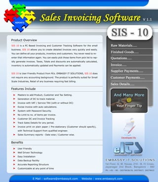 ProductOverview
FeaturesInclude
SIS 10isaPC BasedInvoicingandCustomerTrackingSoftwareforthesmall
business.SIS10allowsyoutocreatedetailedInvoicesveryquicklyandeasily.
Youcandefineallyourproducts,inventoryandcustomers.Youneverneedtore-
enterthatinformationagain.Youcaneasilypickthoseitemsfrom picklisttorap-
idlygenerateinvoices.Taxes,Totalsanddiscountsareautomaticallycalculated,
inventoryisautomaticallyupdatedandPaymentscanbeapplied.
SIS10isUserFriendlyProductfrom M/s.EMBASSYITSOLUTIONS,SIS10does
notrequireanyaccountingbackground.TheproductisperfectlysuitedforSmall
ScaleIndustries,Retailofanybusinessrequiringfastbilling.
MasterstoaddProduct,CustomerandTaxSetting.
GenerationofDCtotrackmaterial.
InvoicewithVAT/ServiceTAX(withorwithoutDC)
Exciseinvoicewithautocalculations.
System withPasswordSecurity.
NoLimittono.ofitemsperinvoice.
CustomerDCandICustomerDCandInvoiceTracking
TrackSalesDetailsforanyperiod.
Invoiceprintonplainpaper/Pre-stationary(Customershouldspecify),
withTechnicalSupportfrom qualifiedengineer.
SalesSummaryreports-Datewise/Customerwise.
Benefits
UserFriendly
WellDrivenTechnology
EasyInstallation
DataBackupFacility
AccurateReportingStructure
Customizableatanypointoftime
EMail:software@embassyit.com Website:www.embassyit.com
1stFloor,G.M.House,210-B,IVCross,
Jayanagar2nd Block,Bangalore -560
Ph:+91-80-26579638/39,26579627,26579622
 