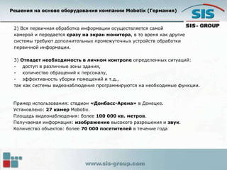 Решения на основе оборудования компании Mobotix (Германия)
2) Вся первичная обработка информации осуществляется самой
камерой и передается сразу на экран монитора, в то время как другие
системы требуют дополнительных промежуточных устройств обработки
первичной информации.
3) Отпадет необходимость в личном контроле определенных ситуаций:
- доступ в различные зоны здания,
- количество обращений к персоналу,
- эффективность уборки помещений и т.д.,
так как системы видеонаблюдения программируются на необходимые функции.
Пример использования: стадион «Донбасс-Арена» в Донецке.
Установлено: 27 камер Mobotix.
Площадь видеонаблюдения: более 100 000 кв. метров.
Получаемая информация: изображение высокого разрешения и звук.
Количество объектов: более 70 000 посетителей в течение года
 