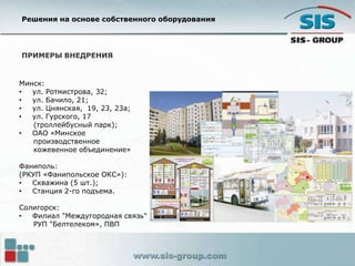 ПРИМЕРЫ ВНЕДРЕНИЯ
Минск:
• ул. Ротмистрова, 32;
• ул. Бачило, 21;
• ул. Цнянская, 19, 23, 23а;
• ул. Гурского, 17
(троллейбусный парк);
• ОАО «Минское
производственное
кожевенное объединение»
Фаниполь:
(РКУП «Фанипольское ОКС»):
• Скважина (5 шт.);
• Станция 2-го подъема.
Солигорск:
• Филиал "Междугородная связь"
РУП "Белтелеком», ПВП
Решения на основе собственного оборудования
 