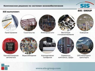 SIS выполняет:
Проектирование Строительство Инженерные сети Вентиляция
и кондиционирование
Освещение
Противопожарная
автоматика
Видеонаблюдение Корпоративная
телефония
Серверные
комплексы, ЦОДы
GPS-мониторинг
транспорта
Комплексное решение по системам жизнеобеспечения
 