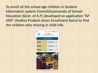 To enroll all the school age children in Student
information system CommSSissionerate of School
Education (Govt. of A.P.) developed an application “AP
GER” (Andhra Pradesh Gross Enrollment Ratio) to find
the children who missing in child info.
 