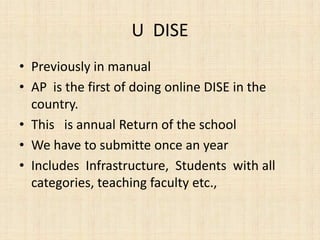 U DISE
• Previously in manual
• AP is the first of doing online DISE in the
country.
• This is annual Return of the school
• We have to submitte once an year
• Includes Infrastructure, Students with all
categories, teaching faculty etc.,
 
