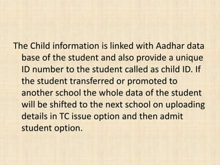 The Child information is linked with Aadhar data
base of the student and also provide a unique
ID number to the student called as child ID. If
the student transferred or promoted to
another school the whole data of the student
will be shifted to the next school on uploading
details in TC issue option and then admit
student option.
 