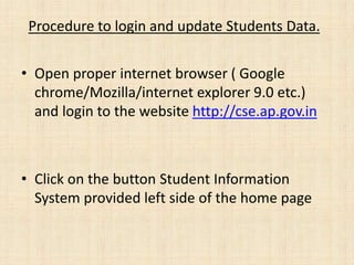 Procedure to login and update Students Data.
• Open proper internet browser ( Google
chrome/Mozilla/internet explorer 9.0 etc.)
and login to the website http://cse.ap.gov.in
• Click on the button Student Information
System provided left side of the home page
 