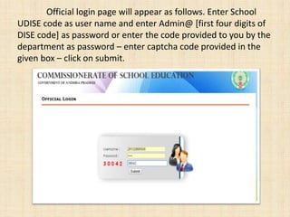 Official login page will appear as follows. Enter School
UDISE code as user name and enter Admin@ [first four digits of
DISE code] as password or enter the code provided to you by the
department as password – enter captcha code provided in the
given box – click on submit.
 