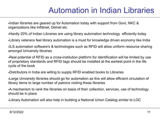 8/12/2022 11
Indian libraries are geared up for Automation today with support from Govt, NKC &
organizations like Inflibnet, Delnet etc
Hardly 20% of Indian Libraries are using library automation technology efficiently today
Library veterans feel library automation is a must for knowledge driven economy like India
ILS automation software's & technologies such as RFID will allow uniform resource sharing
amongst University libraries
Real potential of RFID as a cross-institution platform for identification will be limited by use
of proprietary standards and RFID tags should be installed at the earliest point in the life
cycle of the book
Distributors in India are willing to supply RFID enabled books to Libraries
Large University libraries should go for automation as this will allow efficient circulation of
library items to large number of patrons visiting these libraries
A mechanism to rank the libraries on basis of their collection, services, use of technology
should be in place
Library Automation will also help in building a National Union Catalog similar to LOC
Automation in Indian Libraries
 