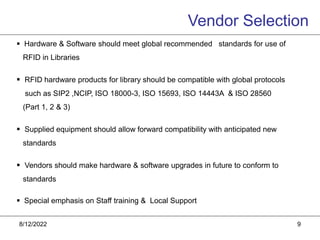8/12/2022 9
 Hardware & Software should meet global recommended standards for use of
RFID in Libraries
 RFID hardware products for library should be compatible with global protocols
such as SIP2 ,NCIP, ISO 18000-3, ISO 15693, ISO 14443A & ISO 28560
(Part 1, 2 & 3)
 Supplied equipment should allow forward compatibility with anticipated new
standards
 Vendors should make hardware & software upgrades in future to conform to
standards
 Special emphasis on Staff training & Local Support
Vendor Selection
 