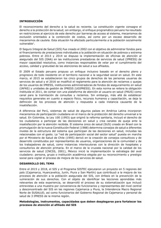 INTRODUCCIÓN
El reconocimiento del derecho a la salud es reciente. La constitución vigente consagra el
derecho a la protección de la salud; sin embargo, el enfoque programático peruano ha resultado
en restricciones al ejercicio de este derecho por barreras de acceso al sistema, mecanismos de
exclusión orientados a la contención de costos, así como por un escaso desarrollo de
mecanismos de cautela. Esta situación ha afectado particularmente a la población socialmente
vulnerable1
.
El Seguro Integral de Salud (SIS) fue creado el 2002 con el objetivo de administrar fondos para
el financiamiento de prestaciones individuales a la población en situación de pobreza y extrema
pobreza. Entre el 2013 y 2014 se dispuso la implementación de oficinas de atención al
asegurado del SIS (OAA) en las instituciones prestadoras de servicios de salud (IPRESS) de
mayor capacidad resolutiva, como instancias responsables de velar por el cumplimiento del
acceso, calidad y gratuidad de las atenciones de salud a sus afiliados.
El 2009 el Estado peruano propuso un enfoque inclusivo basado en el derecho pleno y
progresivo de todo residente en el territorio nacional a la seguridad social en salud. En este
marco, el 2015 se establecieron los cinco grupos de derechos de las personas usuarias de
servicios de salud y el 2016 se modificó el reglamento para la atención de reclamos y quejas
de los usuarios de IPRESS, instituciones administradoras de fondos de aseguramiento en salud
(IAFAS) y unidades de gestión de IPRESS (UGIPRESS). En esta norma se reitera la obligación
instituida el 2011, de contar con una plataforma de atención al usuario en salud (PAUS) como
canal para la tramitación de consultas y reclamos. Sin embargo, más allá de establecer
requisitos generales en cuanto a espacio físico, recursos humanos y capacitación, se deja la
definición de los procesos de atención y respuesta a cada instancia causante de la
insatisfacción.
A diferencia del Perú, sistemas de salud de algunos países en América Latina incorporan
mecanismos de participación ciudadana en el marco de la protección del derecho universal a la
salud. En Colombia, la Ley 100 (1993) que originó la reforma sanitaria, incluyó el derecho de
los ciudadanos a participar de las decisiones en salud y crea canales de queja ante la
insatisfacción por la atención recibida. El sistema único de salud (SUS) creado en Brasil con la
promulgación de la nueva Constitución Federal (1988) determina consejos de salud a diferentes
niveles de la estructura del sistema que participan de las decisiones en salud, incluidas las
relacionadas con el gasto. La "red de participación social del sector salud" puesta en marcha
por el Ministerio de Salud de Chile (1995) derivó en la creación de consejos consultivos y de
desarrollo constituidos por representantes de usuarios, organizaciones de la comunidad y de
los trabajadores de salud, como instancias interlocutoras con la dirección de hospitales y
consultorios de atención primaria. En el marco de la cruzada nacional por la calidad de los
servicios de salud (CNCSS, 2001), México inició la implementación la estrategia del aval
ciudadano: persona, grupo o institución académica elegida por su reconocimiento y prestigio
social para vigilar el proceso de mejora de los servicios de salud.
DESARROLLO DEL TEMA
Entre el 2015 y 2018, el SIS y el Programa SISTEC ejecutaron un proyecto en 5 regiones del
país (Cajamarca, Huancavelica, Junín, Piura y San Martín) que contribuyó a la mejora de los
procesos de atención a la población asegurada del SIS, con énfasis en la prevención de la
vulneración de sus derechos. Con el objeto de identificar las lecciones aprendidas más
relevantes de esta experiencia, se desarrolló el proceso de su sistematización que incluyó
entrevistas a una muestra por conveniencia de funcionarios y representantes del nivel central
y desconcentrado del SIS en las regiones Cajamarca y Piura, la Intendencia Macro Regional
Norte de SUSALUD, así como funcionarios del Gobierno Regional de Cajamarca y personal de
salud de 3 IPRESS de la misma región.
Metodologías, instrumentos, capacidades que deben desplegarse para fortalecer los
procesos de atención al afiliado del SIS
 