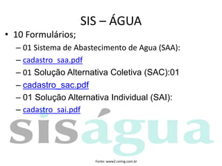 • 10 Formulários;
– 01 Sistema de Abastecimento de Agua (SAA):
– cadastro_saa.pdf
– 01 Solução Alternativa Coletiva (SAC):01
– cadastro_sac.pdf
– 01 Solução Alternativa Individual (SAI):
– cadastro_sai.pdf
SIS – ÁGUA
Fonte: www2.cemig.com.br
 
