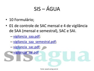 • 10 Formulário;
• 01 de controle de SAC mensal e 4 de vigilância
de SAA (mensal e semestral), SAC e SAI.
– vigilancia_saa.pdf;
– vigilancia_saa_semestral.pdf;
– vigilancia_sac.pdf;
– vigilancia_sai.pdf
SIS – ÁGUA
Fonte: www2.cemig.com.br
 