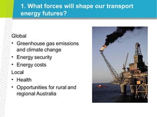 1. What forces will shape our transport energy futures? Global Greenhouse gas emissions and climate change Energy security Energy costs Local Health Opportunities for rural and regional Australia 