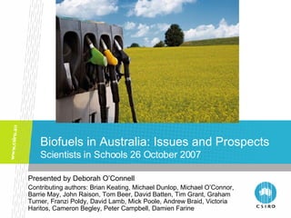 Biofuels in Australia: Issues and Prospects Scientists in Schools 26 October 2007 Presented by Deborah O’Connell  Contributing authors: Brian Keating, Michael Dunlop, Michael O’Connor, Barrie May, John Raison, Tom Beer, David Batten, Tim Grant, Graham Turner, Franzi Poldy, David Lamb, Mick Poole, Andrew Braid, Victoria Haritos, Cameron Begley, Peter Campbell, Damien Farine 
