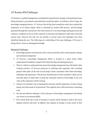 2
AT Kearny KM Challenges
AT Kearney is a global management consulting firm specialized in strategic and operational issues
facing businesses, governments and institutions around the globe. According to Helen Clegg, the
knowledge managing director, AT. Kearney like all big firms around the world, have realized the
importance of its human capital which is estimated by around 3200 persons, and knowledge
generated through their interactions. Her main mission is to set a knowledge sharing processes and
solutions, in addition to the use of her expertise in taxonomy development to add value to the data
science team. However the ride was not smooth as several issues and challenges have been
identified during the way. The followings are a debriefing of the main challenges AT Kearny is
facing when it comes to managing knowledge:
Managerial Challenges:
 Knowledge practices and functions still to some extent back office without proper strategic
and commercial alignment.
 AT Kearney’s knowledge management efforts is focused to a great extent within
organizational boundaries merged with formal learning and sharing processes.
 There is a failure to understand and connect knowledge management into individuals’ daily
working activities. AT Kearney processes in collecting data especially with consulting
projects takes place at the end of each project where consultants share their knowledge,
challenges and experiences. This process should be part of each consultant’s daily activity
and takes place on daily basis to grasp the maximum amount of knowledge as the core
value of the experience will be missing.
 Absence of systematic way in checking the relevance and the importance of what is being
shared, and what needs to be prioritized. This might be time, effort and money consuming
issue.
 No real and efficient indicators of the relevance of knowledge management and sharing
over return on investment (ROI).
 Poor search skills due to lack of training or seminar which introduces staff to the newly
adopted software and tools. In addition, they depend on Google to some extent in their
 