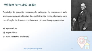 Fundador do conceito moderno de vigilância, foi responsável pelo
aprimoramento significativo da estatística vital tendo elaborado uma
classificação de doenças com base em três amplos agrupamentos:
a) epidêmicas
b) esporádicas
c) causa externa (violenta)
William Farr (1807-1883)
http://bit.ly/sinan24ago2017 10
 