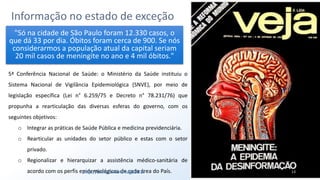 Informação no estado de exceção
13
"Só na cidade de São Paulo foram 12.330 casos, o
que dá 33 por dia. Óbitos foram cerca de 900. Se nós
considerarmos a população atual da capital seriam
20 mil casos de meningite no ano e 4 mil óbitos."
5ª Conferência Nacional de Saúde: o Ministério da Saúde instituiu o
Sistema Nacional de Vigilância Epidemiológica (SNVE), por meio de
legislação específica (Lei n° 6.259/75 e Decreto n° 78.231/76) que
propunha a rearticulação das diversas esferas do governo, com os
seguintes objetivos:
o Integrar as práticas de Saúde Pública e medicina previdenciária.
o Rearticular as unidades do setor público e estas com o setor
privado.
o Regionalizar e hierarquizar a assistência médico-sanitária de
acordo com os perfis epidemiológicos de cada área do País.http://bit.ly/sinan24ago2017
 