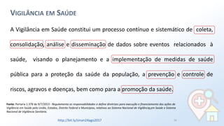 16
VIGILÂNCIA EM SAÚDE
A Vigilância em Saúde constitui um processo contínuo e sistemático de coleta,
consolidação, análise e disseminação de dados sobre eventos relacionados à
saúde, visando o planejamento e a implementação de medidas de saúde
pública para a proteção da saúde da população, a prevenção e controle de
riscos, agravos e doenças, bem como para a promoção da saúde.
Fonte: Portaria 1.378 de 9/7/2013 - Regulamenta as responsabilidades e define diretrizes para execução e financiamento das ações de
Vigilância em Saúde pela União, Estados, Distrito Federal e Municípios, relativos ao Sistema Nacional de Vigilância em Saúde e Sistema
Nacional de Vigilância Sanitária.
16
http://bit.ly/sinan24ago2017
 