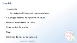 Sumário
▪ Introdução
▪ Apresentação, objetivos, onde estamos, motivação
• A evolução histórica da vigilância em saúde
• Medindo as condições de saúde
• Sistemas de Informação
• Sinan
• Premissas do sistema de vigilância
2http://bit.ly/sinan24ago2017
 
