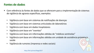 ▪ Com referência às fontes de dados que se oferecem para a implementação de sistemas
de vigilância de agravos específicos, exemplos:
• Vigilância com base em sistemas de notificações de doenças
• Vigilância com base em sistemas articulados de laboratórios
• Vigilância com base em dados hospitalares
• Vigilância com base em "eventos“
• Vigilância com base em informações obtidas de "médicos sentinelas”
• Vigilância com base em informações obtidas em unidade de assistência primária à
saúde
• Vigilância de rumores (imprensa e redes sociais)
Fontes de dados
22http://bit.ly/sinan24ago2017
 