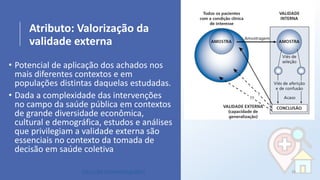 Atributo: Valorização da
validade externa
• Potencial de aplicação dos achados nos
mais diferentes contextos e em
populações distintas daquelas estudadas.
• Dada a complexidade das intervenções
no campo da saúde pública em contextos
de grande diversidade econômica,
cultural e demográfica, estudos e análises
que privilegiam a validade externa são
essenciais no contexto da tomada de
decisão em saúde coletiva
28http://bit.ly/sinan24ago2017
 