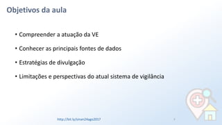 Objetivos da aula
• Compreender a atuação da VE
• Conhecer as principais fontes de dados
• Estratégias de divulgação
• Limitações e perspectivas do atual sistema de vigilância
3http://bit.ly/sinan24ago2017
 