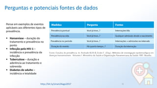 Perguntas e potenciais fontes de dados
31
Pense em exemplos de eventos
aplicáveis aos diferentes tipos de
prevalência.
▪ Hanseníase – duração do
tratamento e prevalência no
ponto
▪ Infecção pelo HIV-1 –
incidência e prevalência da
infecção
▪ Tuberculose – duração e
aderência ao tratamento e
sobrevida
▪ Diabetes do adulto –
incidência e letalidade
http://bit.ly/sinan24ago2017
 