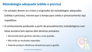 Metodologia adequada (válida e precisa)
• Os achados devem ser críveis e originados de metodologias adequadas
(válidas e precisas), mesmo que o tempo para coleta e processamento seja
impeditivo.
• O conhecimento produzido a partir de procedimentos metodológicos com
baixa acurácia tem apenas dois destinos prováveis:
• Descartado pelos gestores atentos a essa questão,
• Não terão os resultados esperados
• Poderão produzir influências desastrosas para a gestão.
33http://bit.ly/sinan24ago2017
 